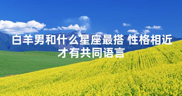 白羊男和什么星座最搭 性格相近才有共同语言